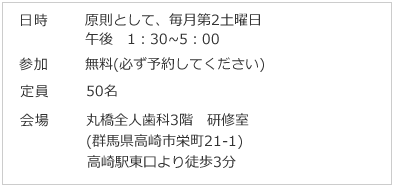 日時 原則として、毎月第2土曜日 午後 1：30～5：00 参加 無料(必ず予約してください) 定員 50名会場 丸橋全人歯科3階 研修室 (群馬県高崎市栄町21-1) 高崎駅東口より徒歩3分